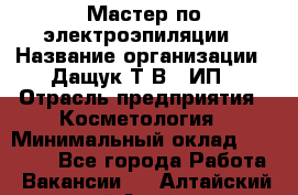 Мастер по электроэпиляции › Название организации ­ Дащук Т.В., ИП › Отрасль предприятия ­ Косметология › Минимальный оклад ­ 20 000 - Все города Работа » Вакансии   . Алтайский край,Алейск г.